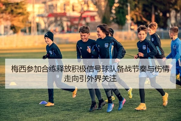 梅西参加合练释放积极信号球队备战节奏与伤情走向引外界关注